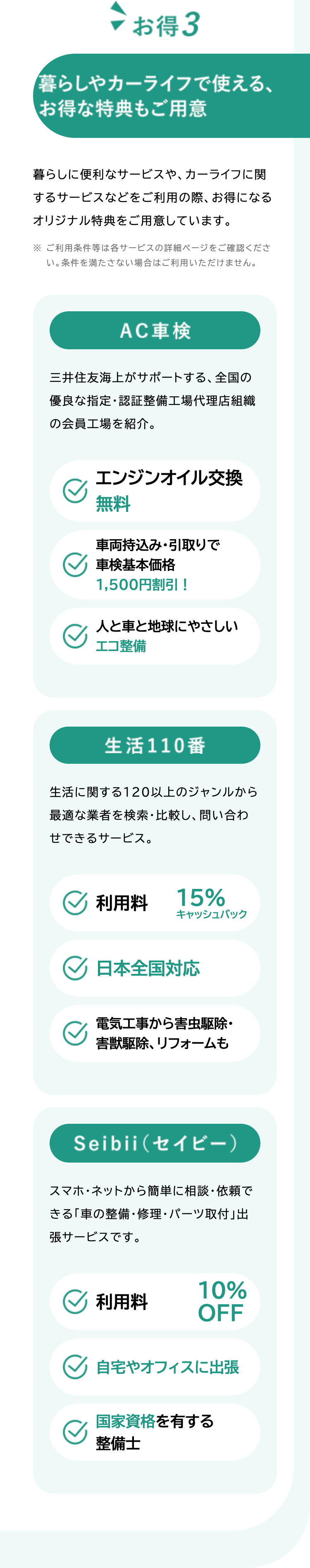 お得3
暮らしやカーライフで使える、
お得な特典もご用意
暮らしに便利なサービスや、 カーライフに関
するサービスなどをご利用の際、お得になる
オリジナル特典をご用意しています。
※ ご利用条件等は各サービスの詳細ページをご確認くださ
い。 条件を満たさない場合はご利用いただけません。
AC車検
三井住友海上がサポートする、 全国の
優良な指定・認証整備工場代理店組織
の会員工場を紹介。
エンジンオイル交換
無料
車両持込み・引取りで
車検基本価格
1,500円割引!
人と車と地球にやさしい
エコ整備
生活110番
生活に関する120以上のジャンルから
最適な業者を検索・比較し、 問い合わ
せできるサービス。
利用料
15%
キャッシュバック
日本全国対応
電気工事から害虫駆除・
害獣駆除、 リフォームも
Seibii(セイビー)
スマホ・ネットから簡単に相談・依頼で
きる「車の整備・修理・パーツ取付」出
張サービスです。
10%
利用料
OFF
自宅やオフィスに出張
国家資格を有する
整備士