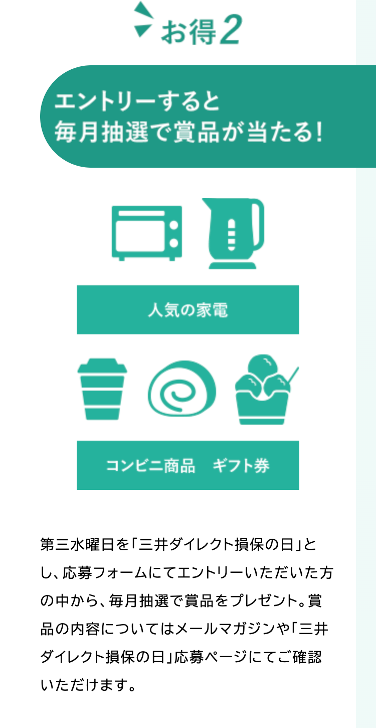 > お得 2
エントリーすると
毎月抽選で賞品が当たる!
CID
人気の家電
コンビニ商品 ギフト券
第三水曜日を「三井ダイレクト損保の日」と
し、応募フォームにてエントリーいただいた方
の中から、 毎月抽選で賞品をプレゼント。賞
品の内容についてはメールマガジンや「三井
ダイレクト損保の日」 応募ページにてご確認
いただけます。