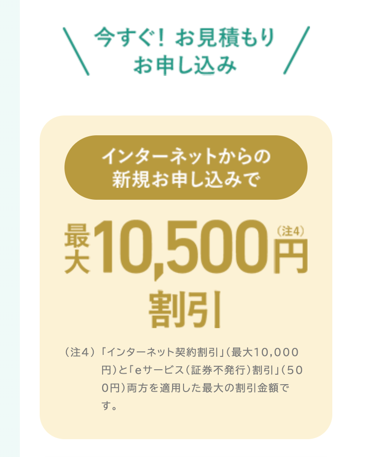 今すぐ! お見積もり
お申し込み
インターネットからの
新規お申し込みで
英 10,500円
割引
(注4) 「インターネット契約割引」 (最大10,000
円)と「eサービス (証券不発行) 割引」(50
0円)両方を適用した最大の割引金額で
す。