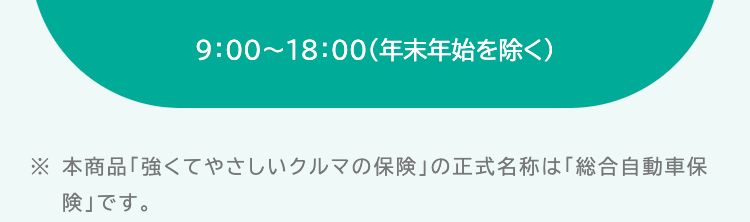 9:00~18:00(年末年始を除く)
※本商品「強くてやさしいクルマの保険」 の正式名称は「総合自動車保
険」です。