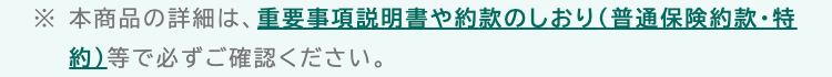 ※本商品の詳細は、 重要事項説明書や約款のしおり (普通保険約款・特
約) 等で必ずご確認ください。