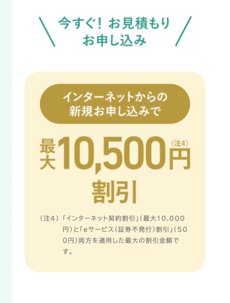 今すぐ! お見積もり
お申し込み
インターネットからの
新規お申し込みで
税込 10,500円
割引
(注4)「インターネット契約割引」 (最大10,000
円)と「eサービス (証券不発行) 割引」(50
0円) 両方を適用した最大の割引金額で
す。