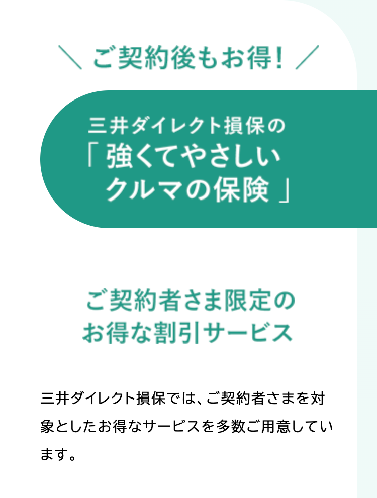 ご契約後もお得! /
三井ダイレクト損保の
「強くてやさしい
クルマの保険」
ご契約者さま限定の
お得な割引サービス
三井ダイレクト損保では、ご契約者さまを対
象としたお得なサービスを多数ご用意してい
ます。