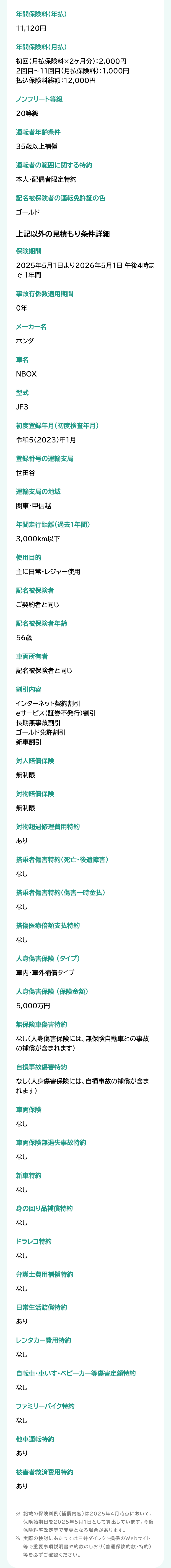 年間保険料(年払)
11,120円
年間保険料(月払)
初回(月払保険料×2ヶ月分) : 2,000円
2回目~11回目 (月払保険料):1,000円
払込保険料総額:12,000円
ノンフリート等級
20等級
運転者年齢条件
35歳以上補償
運転者の範囲に関する特約
本人・配偶者限定特約
記名被保険者の運転免許証の色
ゴールド
上記以外の見積もり条件詳細
保険期間
2025年5月1日より2026年5月1日 午後4時ま
で1年間
事故有係数適用期間
0年
メーカー名
ホンダ
車名
NBOX
型式
JF3
初度登録年月(初度検査年月)
令和5(2023)年1月
登録番号の運輸支局
世田谷
運輸支局の地域
関東・甲信越
年間走行距離(過去1年間)
3,000km以下
使用目的
主に日常・レジャー使用
記名被保険者
ご契約者と同じ
記名被保険者年齢
56歳
車両所有者
記名被保険者と同じ
割引内容
インターネット契約割引
eサービス (証券不発行) 割引
長期無事故割引
ゴールド免許割引
新車割引
対人賠償保険
無制限
対物賠償保険
無制限
対物超過修理費用特約
あり
搭乗者傷害特約 (死亡・後遺障害)
なし
搭乗者傷害特約 (傷害一時金払)
なし
搭傷医療倍額支払特約
なし
人身傷害保険 (タイプ)
車内・車外補償タイプ
人身傷害保険(保険金額)
5,000万円
無保険車傷害特約
なし(人身傷害保険には、 無保険自動車との事故
の補償が含まれます)
自損事故傷害特約
なし(人身傷害保険には、 自損事故の補償が含ま
れます)
車両保険
なし
車両保険無過失事故特約
なし
新車特約
なし
身の回り品補償特約
なし
ドラレコ特約
なし
弁護士費用補償特約
なし
日常生活賠償特約
あり
レンタカー費用特約
なし
自転車・車いす ベビーカー等傷害定額特約
なし
ファミリーバイク特約
なし
他車運転特約
あり
被害者救済費用特約
あり
※ 記載の保険料例 (補償内容)は2025年4月時点において、
保険始期日を2025年5月1日として算出しています。 今後
保険料率改定等で変更となる場合があります。
※ 実際の検討にあたっては三井ダイレクト損保のWebサイト
等で重要事項説明書や約款のしおり (普通保険約款・特約)
等を必ずご確認ください。