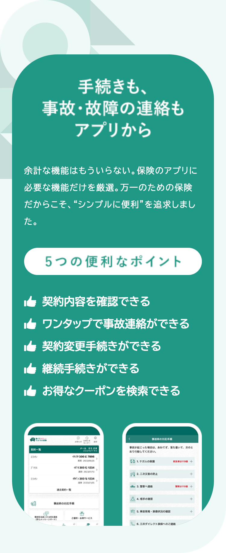 手続きも、
事故・故障の連絡も
アプリから
余計な機能はもういらない。 保険のアプリに
必要な機能だけを厳選。 万一のための保険
だからこそ、“シンプルに便利”を追求しまし
た。
5つの便利なポイント
契約内容を確認できる
ワンタップで事故連絡ができる
契約変更手続きができる
継続手続きができる
お得なクーポンを検索できる
事故の対応
x-40588
事故が起こった場合は、あわてず、落ち着いて、次のと
行動してください。
1707
43/27 300 7896
ブス
1007
契約一覧
事故の対応
20210925
1 ケガ人の教
300 1234
2003
22.
3001234
A 2023006
3. 警察へ連絡
110番
4.手の
6.状況の
BROWS
メッセージボード]
お得サービス
6.三井ダイレクト損保へのご連絡
+