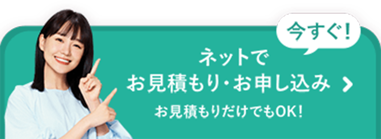 今すぐ!
ネットで
お見積もり・お申し込み >
お見積もりだけでもOK!