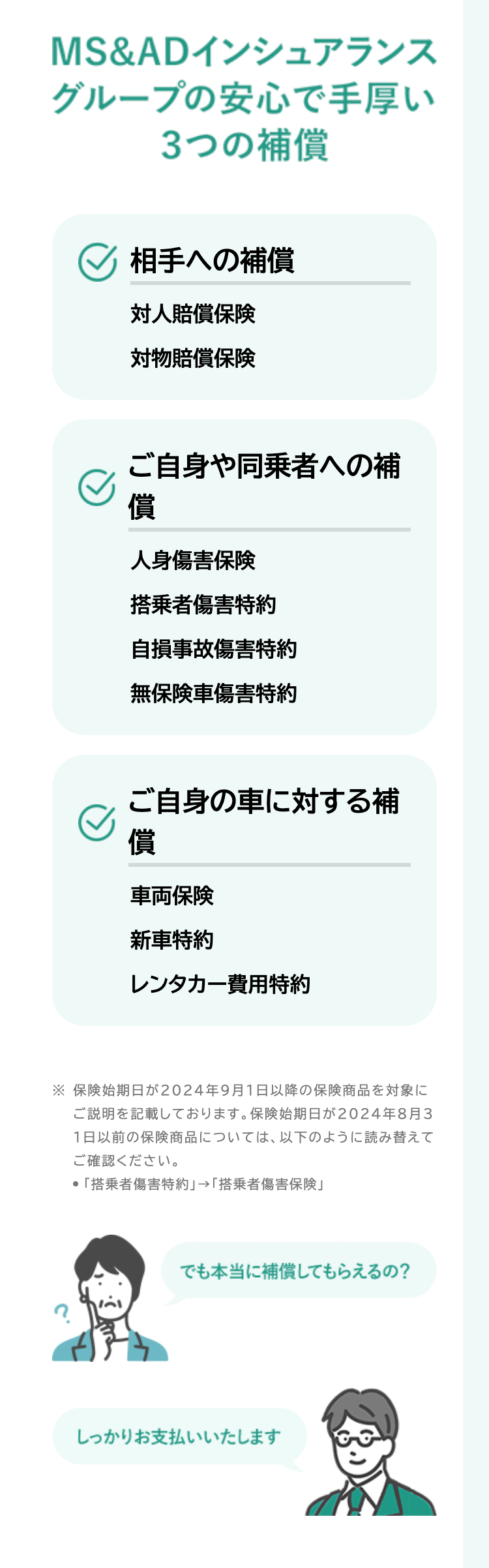 MS&ADインシュアランス
グループの安心で手厚い
3つの補償
相手への補償
対人賠償保険
対物賠償保険
ご自身や同乗者への補
償
人身傷害保険
搭乗者傷害特約
自損事故傷害特約
無保険車傷害特約
ご自身の車に対する補
償
車両保険
新車特約
レンタカー費用特約
※保険始期日が2024年9月1日以降の保険商品を対象に
ご説明を記載しております。 保険始期日が2024年8月3
1日以前の保険商品については、以下のように読み替えて
ご確認ください。
● 「搭乗者傷害特約」 → 「搭乗者傷害保険」
でも本当に補償してもらえるの?
しっかりお支払いいたします