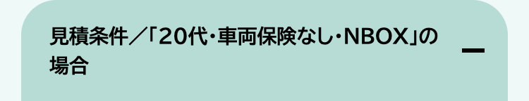 見積条件/「20代・車両保険なし ・NBOX」の
場合