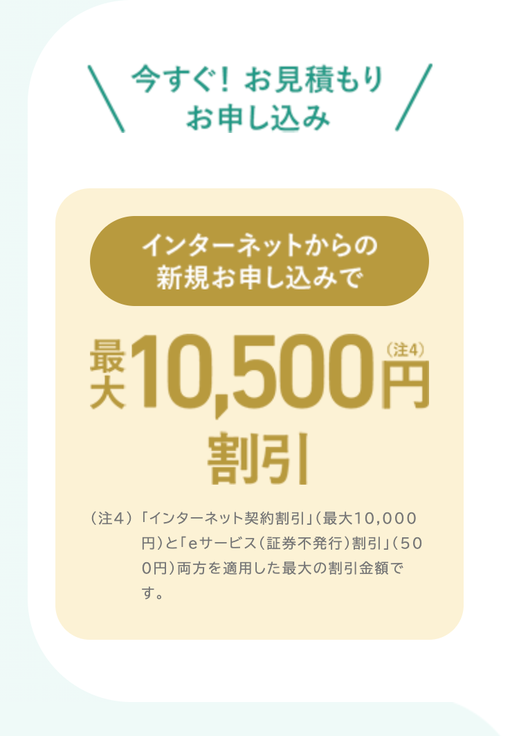 今すぐ! お見積もり
お申し込み
インターネットからの
新規お申し込みで
英 10,500円
割引
(注4) 「インターネット契約割引」 (最大10,000
円)と「eサービス (証券不発行) 割引」 (50
0円) 両方を適用した最大の割引金額で
す。