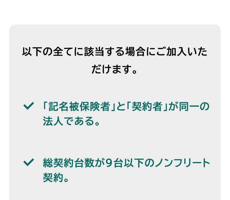 以下の全てに該当する場合にご加入いた
だけます。
「記名被保険者」 と 「契約者」が同一の
法人である。
総契約台数が9台以下のノンフリート
契約。