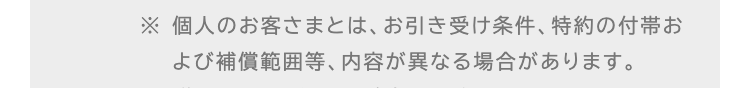 ※ 個人のお客さまとは、お引き受け条件、 特約の付帯お
よび補償範囲等、 内容が異なる場合があります。