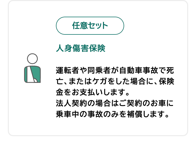 任意セット
人身傷害保険
運転者や同乗者が自動車事故で死
亡、またはケガをした場合に、保険
金をお支払いします。
法人契約の場合はご契約のお車に
乗車中の事故のみを補償します。