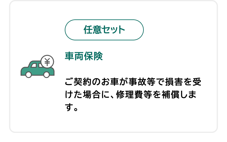 任意セット
車両保険
ご契約のお車が事故等で損害を受
けた場合に、修理費等を補償しま
す。