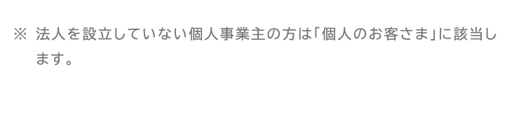 ※法人を設立していない個人事業主の方は「個人のお客さま」に該当します。