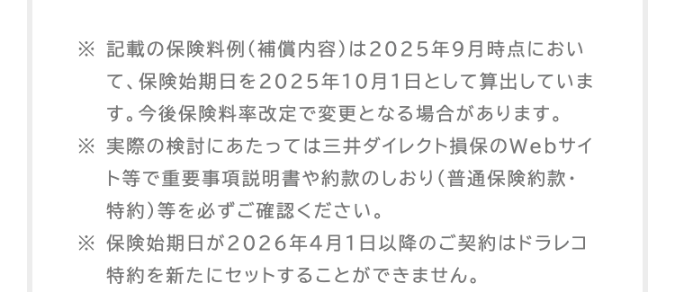 ※ 記載の保険料例 (補償内容)は2025年9月時点におい
て、保険始期日を2025年10月1日として算出していま
す。 今後保険料率改定で変更となる場合があります。
※実際の検討にあたっては三井ダイレクト損保のWebサイ
ト等で重要事項説明書や約款のしおり (普通保険約款・
特約) 等を必ずご確認ください。
※ 保険始期日が2026年4月1日以降のご契約はドラレコ
特約を新たにセットすることができません。