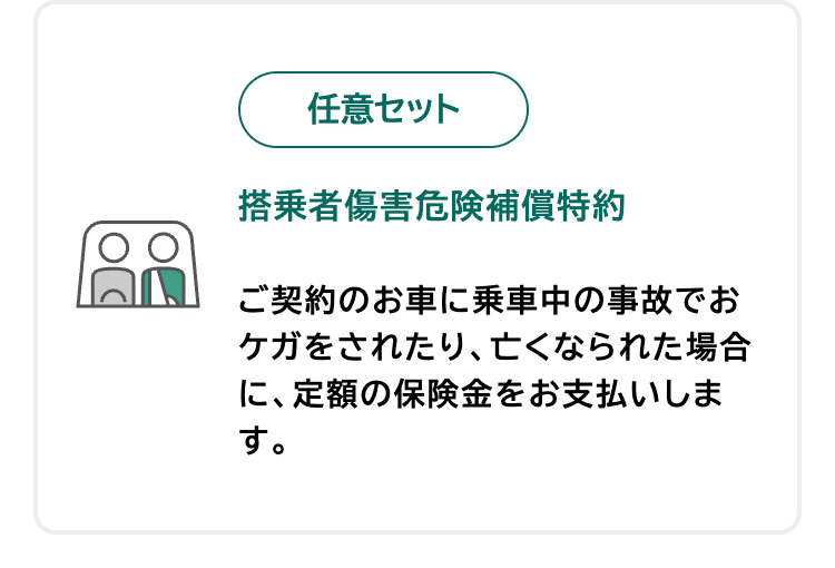 任意セット
搭乗者傷害危険補償特約
ご契約のお車に乗車中の事故でお
ケガをされたり、亡くなられた場合
に、定額の保険金をお支払いしま
す。