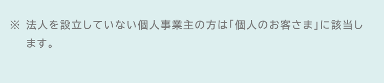 ※法人を設立していない個人事業主の方は「個人のお客さま」に該当し
ます。