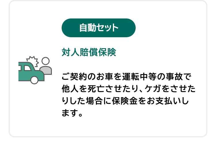 自動セット
対人賠償保険
ご契約のお車を運転中等の事故で
他人を死亡させたり、ケガをさせた
りした場合に保険金をお支払いし
ます。
