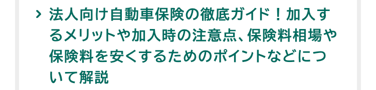 > 法人向け自動車保険の徹底ガイド! 加入す
るメリットや加入時の注意点、保険料相場や
保険料を安くするためのポイントなどにつ
いて解説