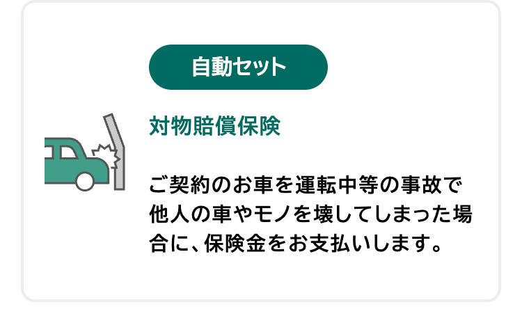 自動セット
対物賠償保険
ご契約のお車を運転中等の事故で
他人の車やモノを壊してしまった場
合に、保険金をお支払いします。
