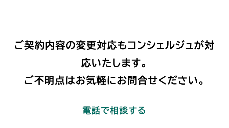 ご契約内容の変更対応もコンシェルジュが対
応いたします。
ご不明点はお気軽にお問合せください。
電話で相談する