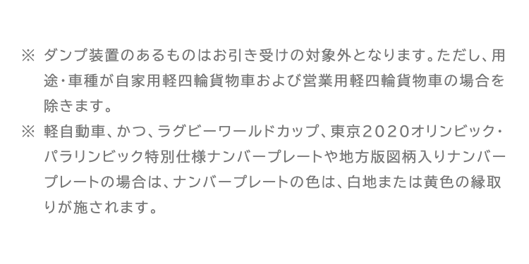 ※ ダンプ装置のあるものはお引き受けの対象外となります。 ただし、 用
途・車種が自家用軽四輪貨物車および営業用軽四輪貨物車の場合を
除きます。
※ 軽自動車、かつ、 ラグビーワールドカップ、 東京2020オリンピック・
パラリンピック特別仕様ナンバープレートや地方版図柄入りナンバー
プレートの場合は、ナンバープレートの色は、白地または黄色の縁取
りが施されます。