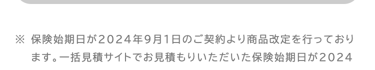 ※ 保険始期日が2024年9月1日のご契約より商品改定を行っており
ます。 一括見積サイトでお見積もりいただいた保険始期日が2024