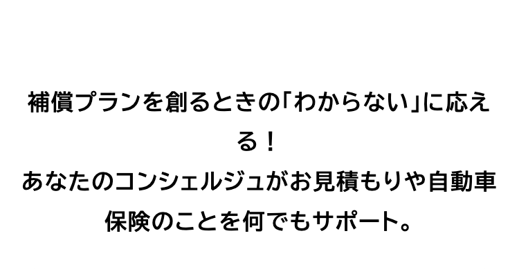 補償プランを創るときの 「わからない」 に応え
る!
あなたのコンシェルジュがお見積もりや自動車
保険のことを何でもサポート。