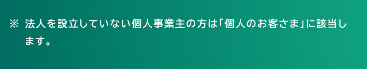 ※法人を設立していない個人事業主の方は「個人のお客さま」に該当し
ます。