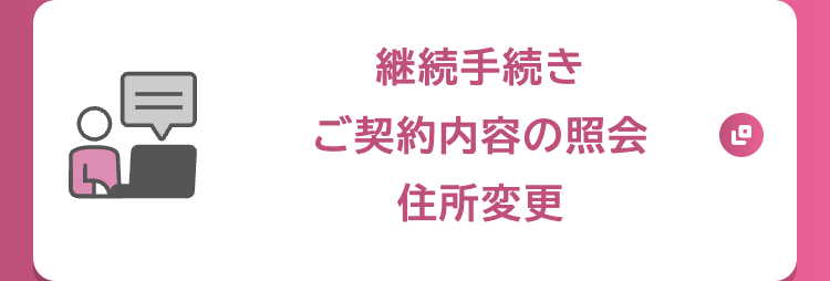 継続手続き
ご契約内容の照会
住所変更