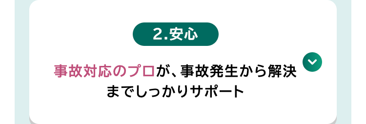 2.安心
事故対応のプロが、 事故発生から解決
までしっかりサポート