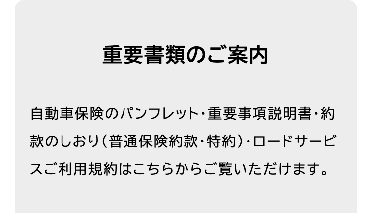 重要書類のご案内
自動車保険のパンフレット重要事項説明書・約
款のしおり (普通保険約款・特約)・ロードサービ
スご利用規約はこちらからご覧いただけます。